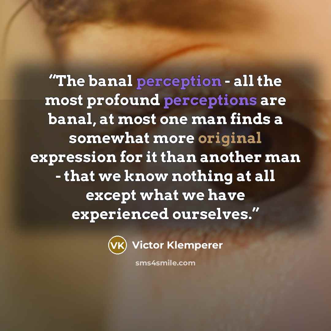 “The banal perception - all the most profound perceptions are banal, at most one man finds a somewhat more original expression for it than another man - that we know nothing at all except what we have experienced ourselves.” quote by Victor Klemperer