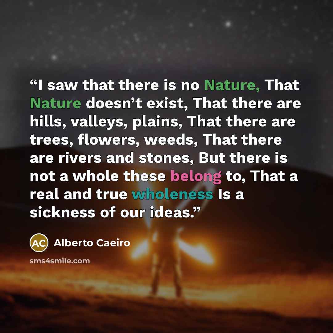 “I saw that there is no Nature, That Nature doesn’t exist, That there are hills, valleys, plains, That there are trees, flowers, weeds, That there are rivers and stones, But there is not a whole these belong to, That a real and true wholeness Is a sickness of our ideas.” quote by Alberto Caeiro