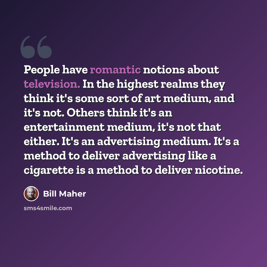 “People have romantic notions about television. In the highest realms they think it's some sort of art medium, and it's not. Others think it's an entertainment medium, it's not that either. It's an advertising medium. It's a method to deliver advertising like a cigarette is a method to deliver…” quote by Bill Maher