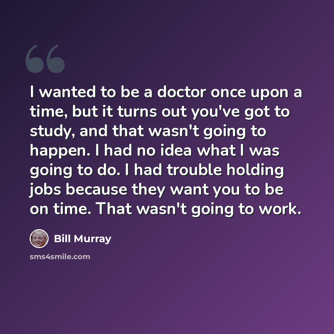 “I wanted to be a doctor once upon a time, but it turns out you've got to study, and that wasn't going to happen. I had no idea what I was going to do. I had trouble holding jobs because they want you to be on time. That wasn't going to work.” quote by Bill Murray