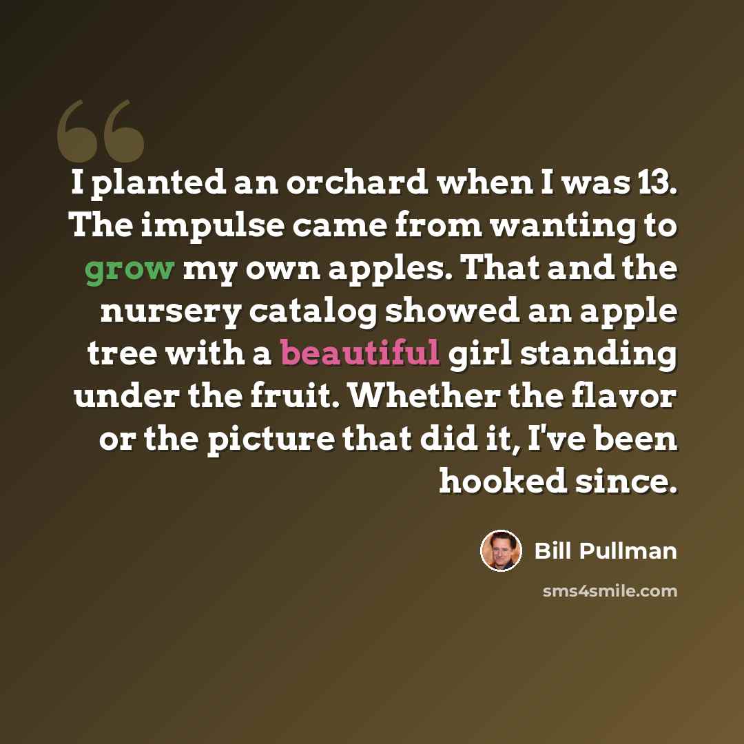“I planted an orchard when I was 13. The impulse came from wanting to grow my own apples. That and the nursery catalog showed an apple tree with a beautiful girl standing under the fruit. Whether the flavor or the picture that did it, I've been hooked since.” quote by Bill Pullman