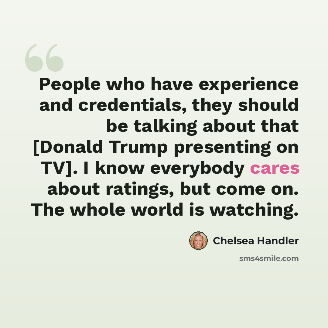 “People who have experience and credentials, they should be talking about that [Donald Trump presenting on TV]. I know everybody cares about ratings, but come on. The whole world is watching.” quote by Chelsea Handler