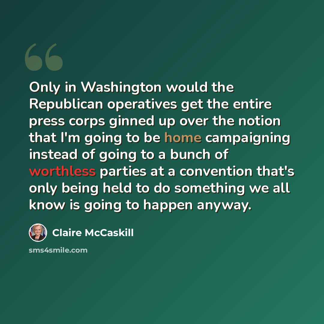 “Only in Washington would the Republican operatives get the entire press corps ginned up over the notion that I'm going to be home campaigning instead of going to a bunch of worthless parties at a convention that's only being held to do something we all know is going to happen anyway.” quote by Claire McCaskill