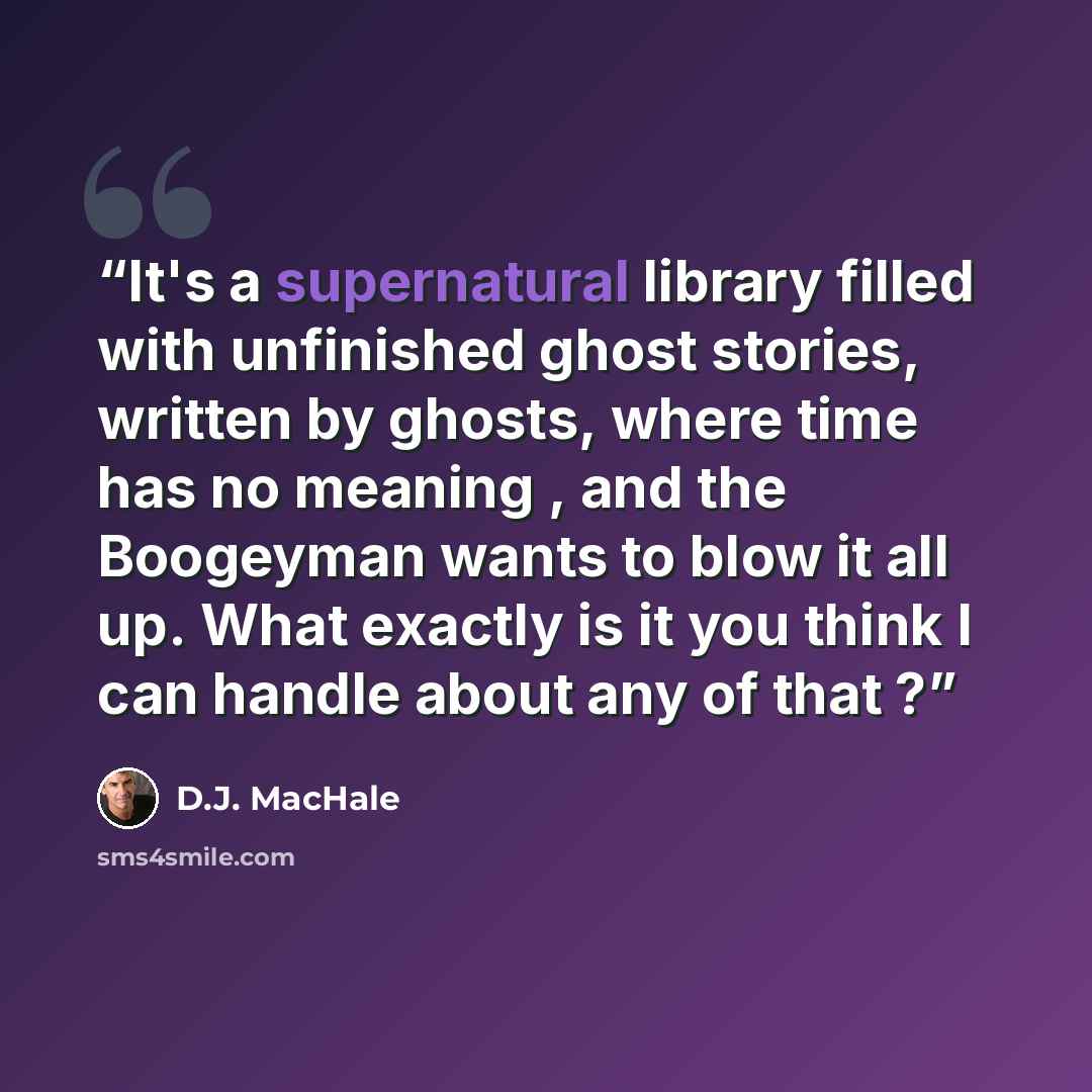 “It's a supernatural library filled with unfinished ghost stories, written by ghosts, where time has no meaning , and the Boogeyman wants to blow it all up. What exactly is it you think I can handle about any of that ?” quote by D.J. MacHale