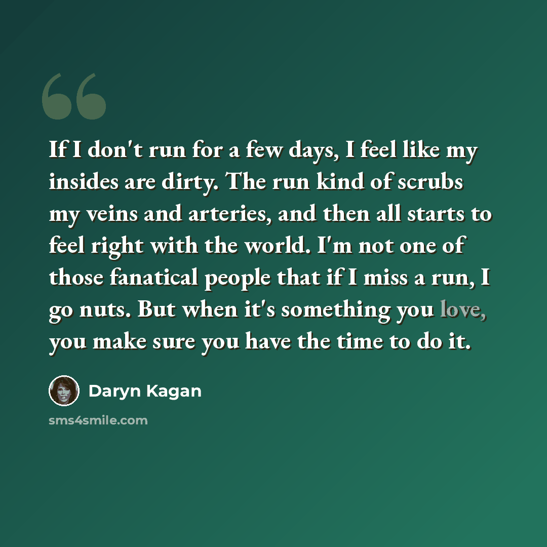 “If I don't run for a few days, I feel like my insides are dirty. The run kind of scrubs my veins and arteries, and then all starts to feel right with the world. I'm not one of those fanatical people that if I miss a run, I go nuts. But when it's something you love, you make sure you have the time…” quote by Daryn Kagan