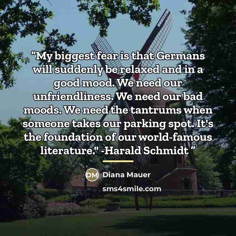 “My biggest fear is that Germans will suddenly be relaxed and in a good mood. We need our unfriendliness. We need our bad moods. We need the tantrums when someone takes our parking spot. It's the foundation of our world-famous literature." -Harald Schmidt” quote by Diana Mauer
