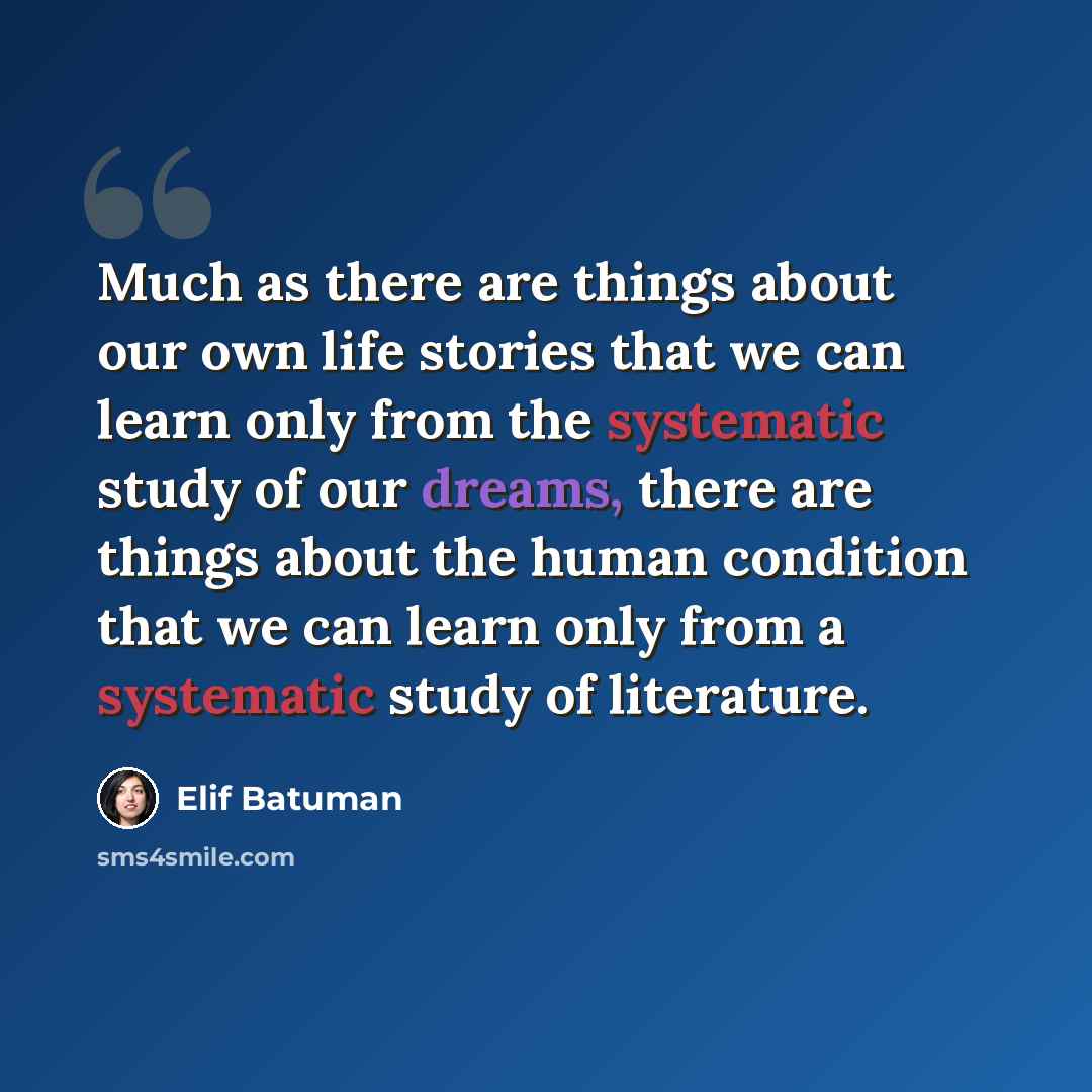 “Much as there are things about our own life stories that we can learn only from the systematic study of our dreams, there are things about the human condition that we can learn only from a systematic study of literature.” quote by Elif Batuman