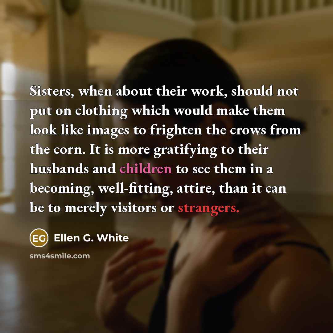 “Sisters, when about their work, should not put on clothing which would make them look like images to frighten the crows from the corn. It is more gratifying to their husbands and children to see them in a becoming, well-fitting, attire, than it can be to merely visitors or strangers.” quote by Ellen G. White