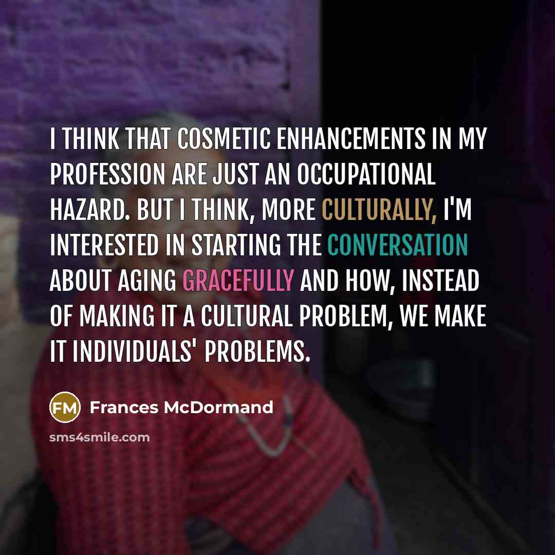 “I think that cosmetic enhancements in my profession are just an occupational hazard. But I think, more culturally, I'm interested in starting the conversation about aging gracefully and how, instead of making it a cultural problem, we make it individuals' problems.” quote by Frances McDormand