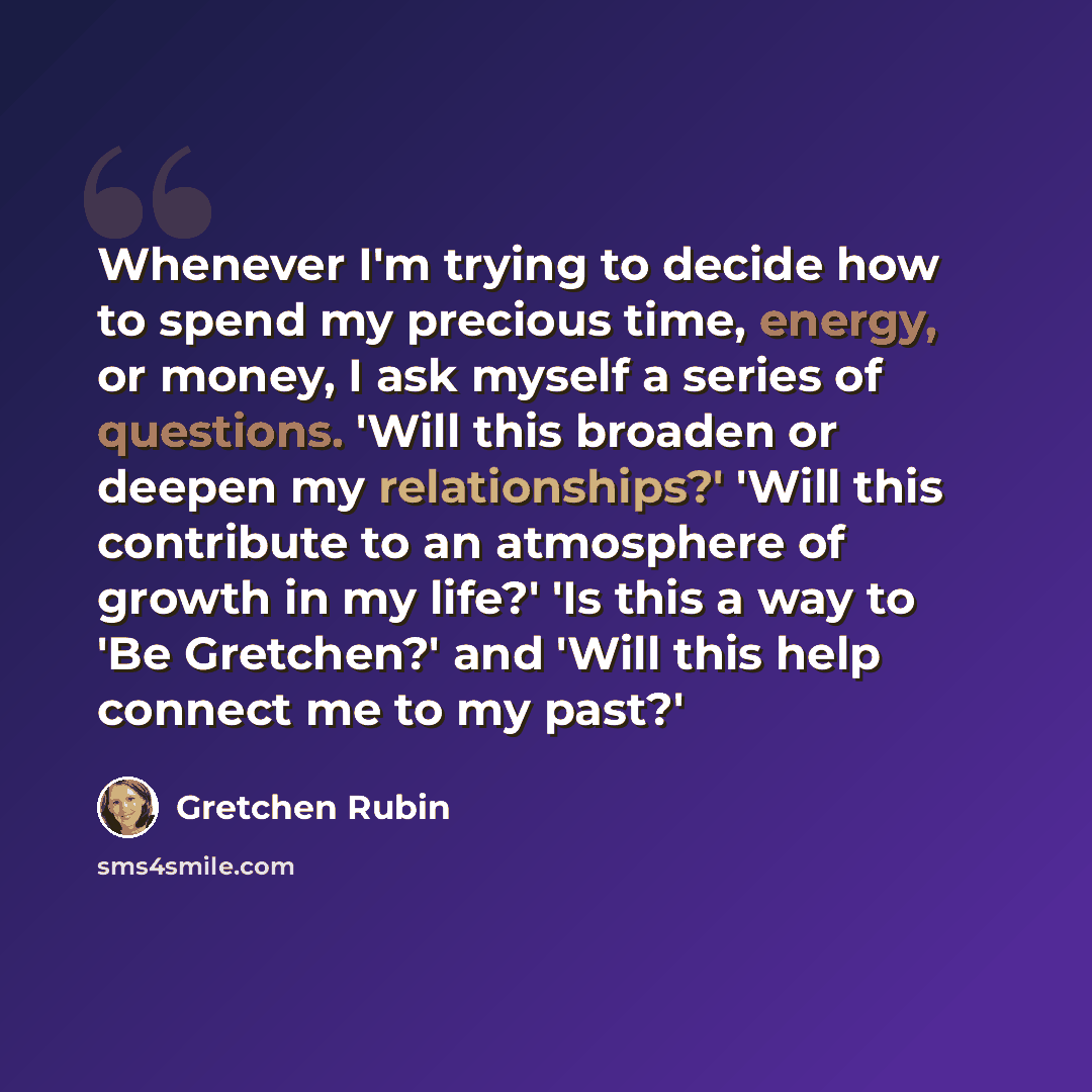 “Whenever I'm trying to decide how to spend my precious time, energy, or money, I ask myself a series of questions. 'Will this broaden or deepen my relationships?' 'Will this contribute to an atmosphere of growth in my life?' 'Is this a way to 'Be Gretchen?' and 'Will this help connect me to my…” quote by Gretchen Rubin