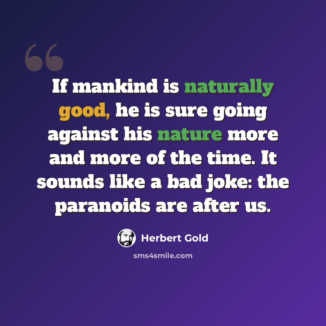 “If mankind is naturally good, he is sure going against his nature more and more of the time. It sounds like a bad joke: the paranoids are after us.” quote by Herbert Gold