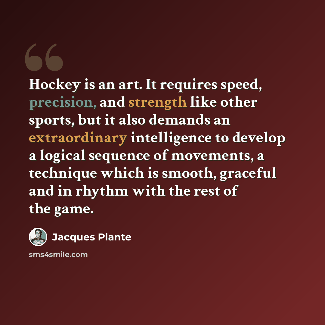 “Hockey is an art. It requires speed, precision, and strength like other sports, but it also demands an extraordinary intelligence to develop a logical sequence of movements, a technique which is smooth, graceful and in rhythm with the rest of the game.” quote by Jacques Plante