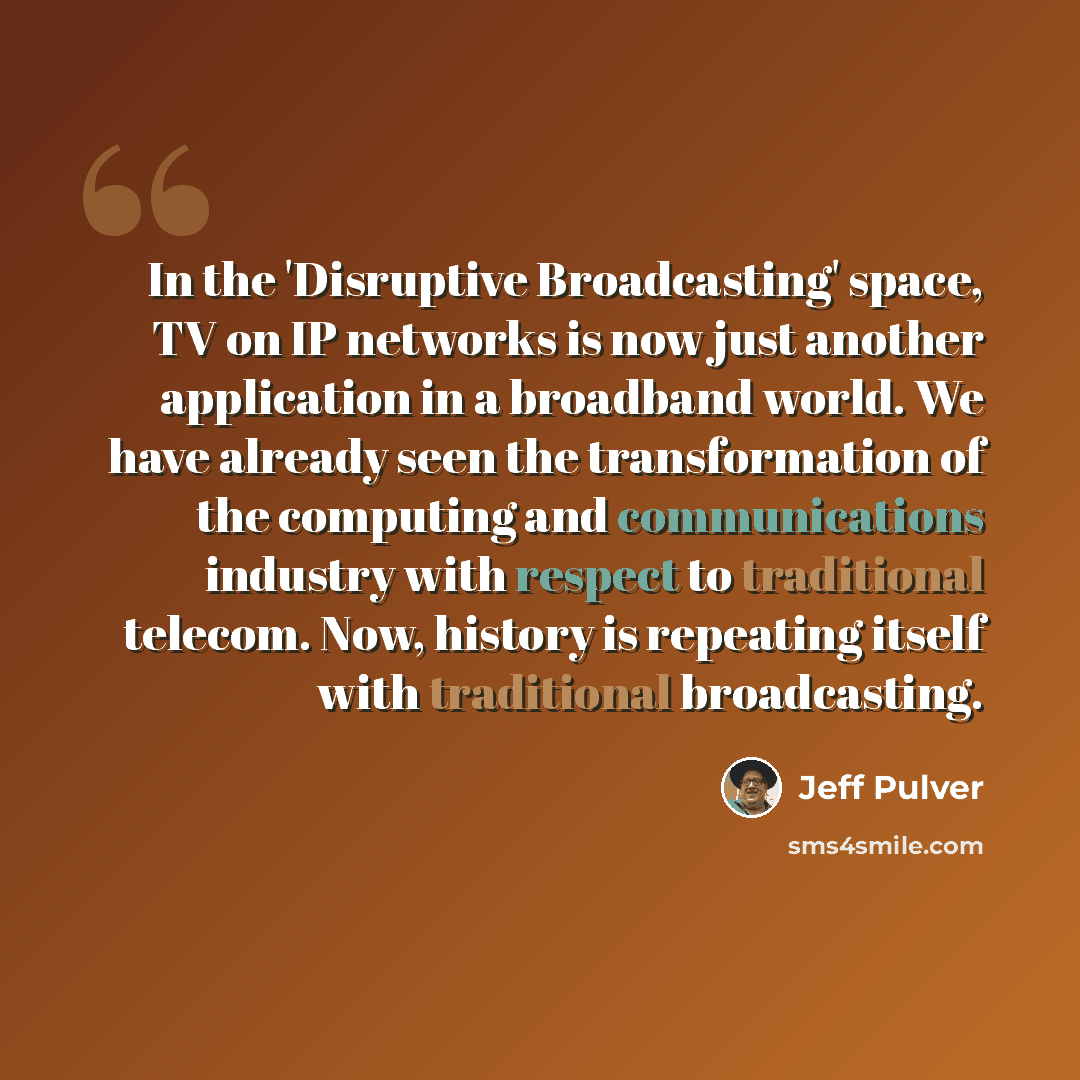 “In the 'Disruptive Broadcasting' space, TV on IP networks is now just another application in a broadband world. We have already seen the transformation of the computing and communications industry with respect to traditional telecom. Now, history is repeating itself with traditional broadcasting.” quote by Jeff Pulver