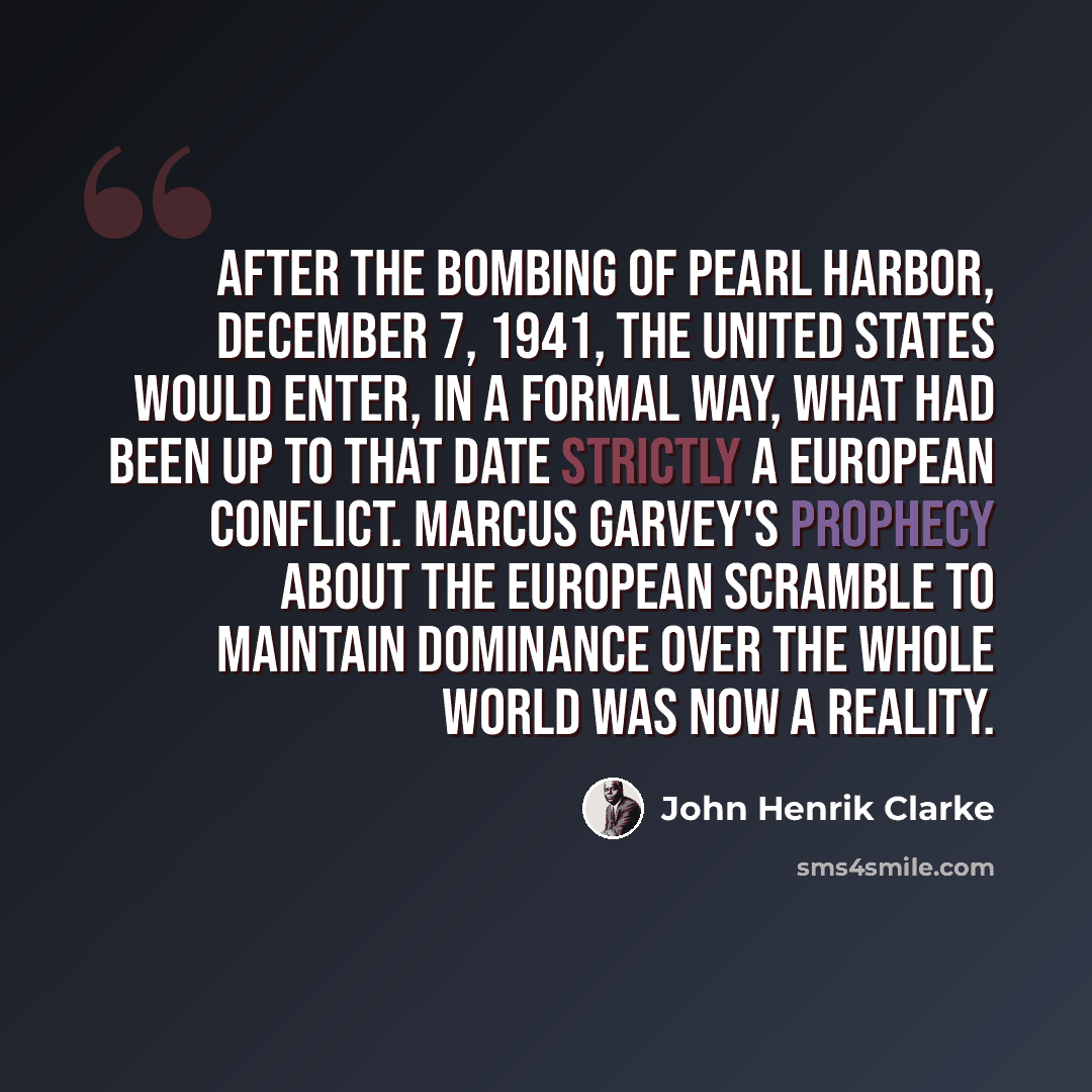 “After the bombing of Pearl Harbor, December 7, 1941, the United States would enter, in a formal way, what had been up to that date strictly a European conflict. Marcus Garvey's prophecy about the European scramble to maintain dominance over the whole world was now a reality.” quote by John Henrik Clarke