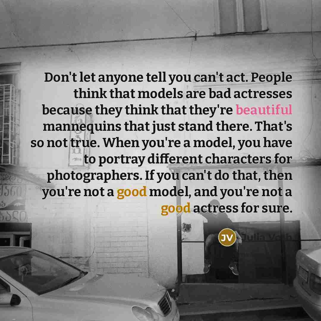 “Don't let anyone tell you can't act. People think that models are bad actresses because they think that they're beautiful mannequins that just stand there. That's so not true. When you're a model, you have to portray different characters for photographers. If you can't do that, then you're not a…” quote by Julia Voth
