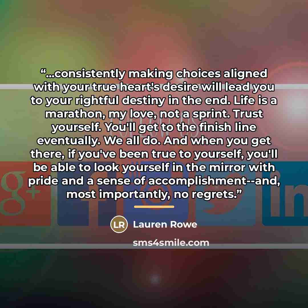 “...consistently making choices aligned with your true heart's desire will lead you to your rightful destiny in the end. Life is a marathon, my love, not a sprint. Trust yourself. You'll get to the finish line eventually. We all do. And when you get there, if you've been true to yourself, you'll be…” quote by Lauren Rowe