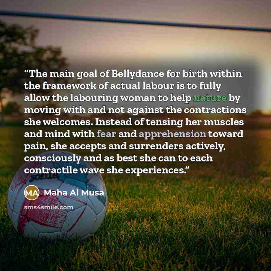“The main goal of Bellydance for birth within the framework of actual labour is to fully allow the labouring woman to help nature by moving with and not against the contractions she welcomes. Instead of tensing her muscles and mind with fear and apprehension toward pain, she accepts and surrenders…” quote by Maha Al Musa