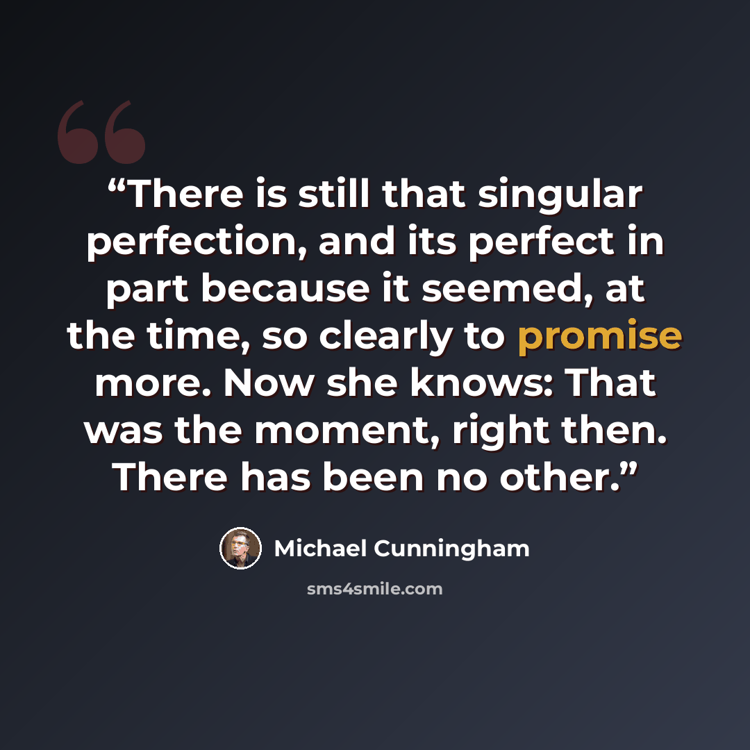 “There is still that singular perfection, and its perfect in part because it seemed, at the time, so clearly to promise more. Now she knows: That was the moment, right then. There has been no other.” quote by Michael Cunningham