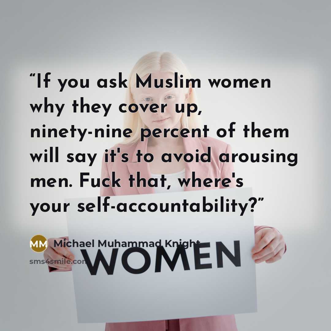 “If you ask Muslim women why they cover up, ninety-nine percent of them will say it's to avoid arousing men. Fuck that, where's your self-accountability?” quote by Michael Muhammad Knight