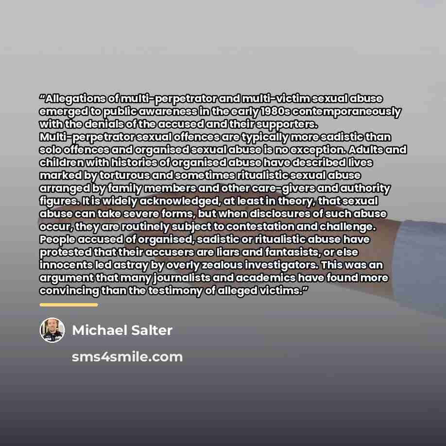 “Allegations of multi-perpetrator and multi-victim sexual abuse emerged to public awareness in the early 1980s contemporaneously with the denials of the accused and their supporters. Multi-perpetrator sexual offences are typically more sadistic than solo offences and organised sexual abuse is no…” quote by Michael Salter