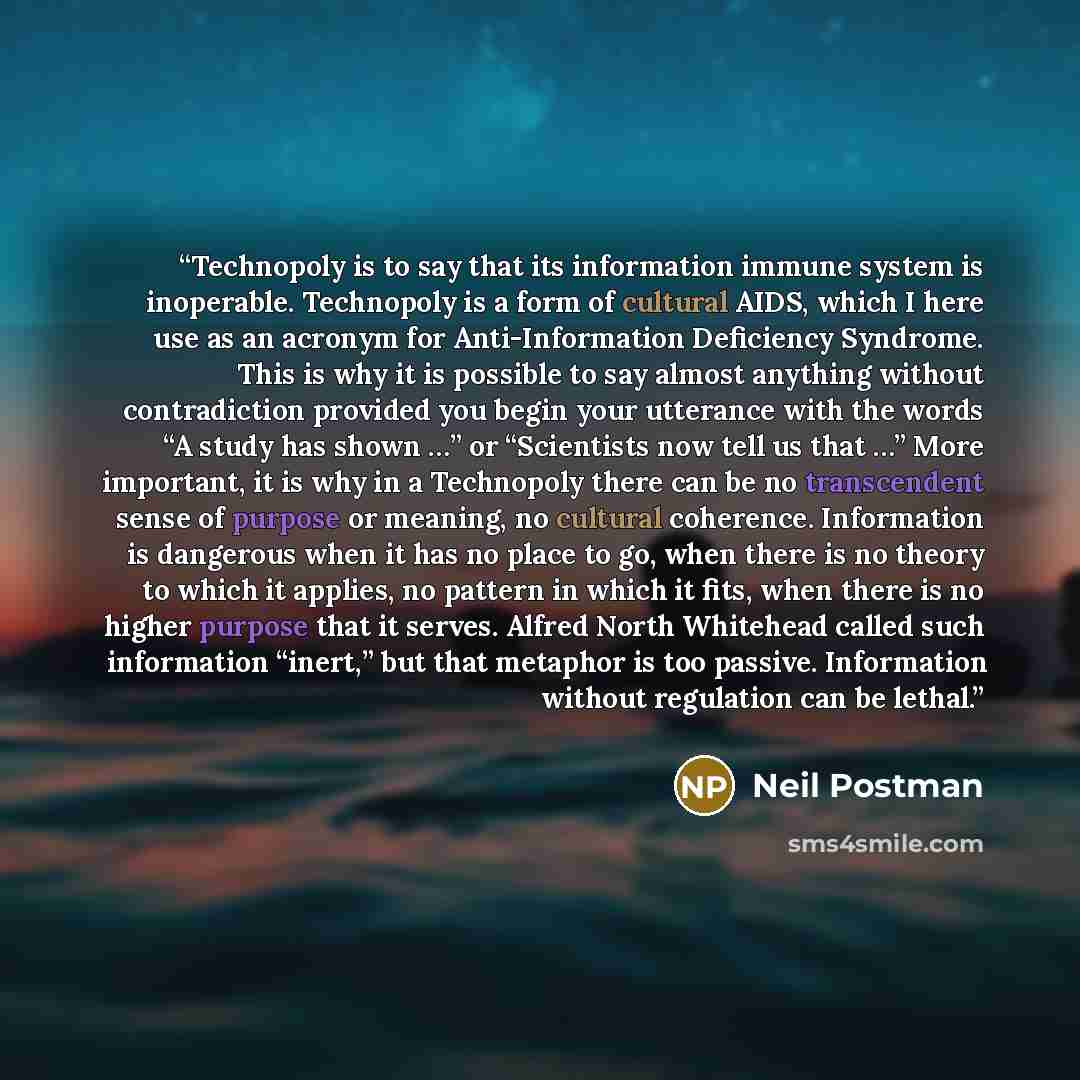 “Technopoly is to say that its information immune system is inoperable. Technopoly is a form of cultural AIDS, which I here use as an acronym for Anti-Information Deficiency Syndrome. This is why it is possible to say almost anything without contradiction provided you begin your utterance with the…” quote by Neil Postman