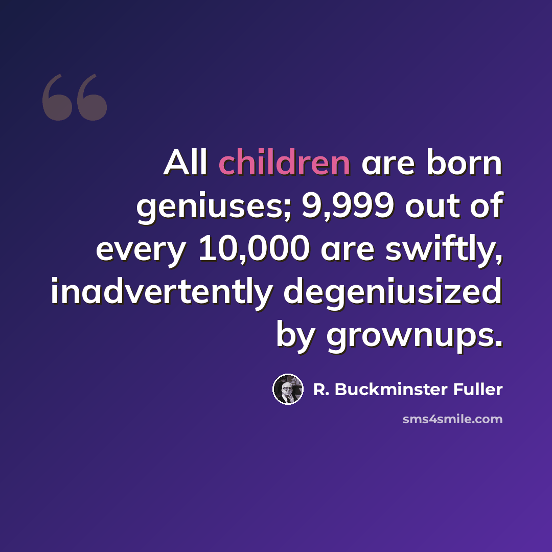 “All children are born geniuses; 9,999 out of every 10,000 are swiftly, inadvertently degeniusized by grownups.” quote by R. Buckminster Fuller