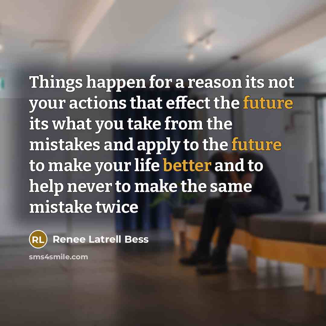 “Things happen for a reason its not your actions that effect the future its what you take from the mistakes and apply to the future to make your life better and to help never to make the same mistake twice” quote by Renee Latrell Bess