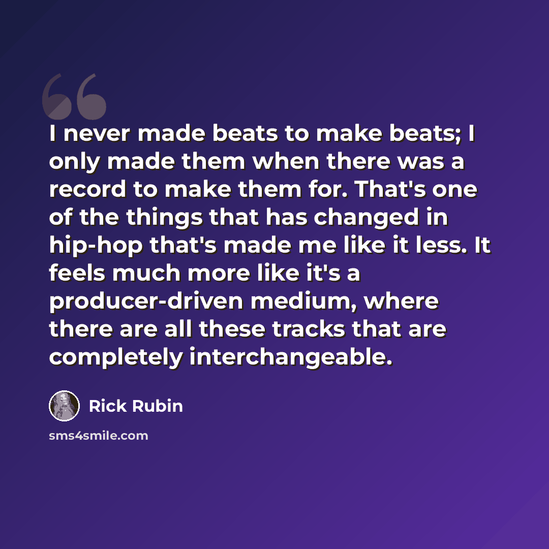 “I never made beats to make beats; I only made them when there was a record to make them for. That's one of the things that has changed in hip-hop that's made me like it less. It feels much more like it's a producer-driven medium, where there are all these tracks that are completely interchangeable.” quote by Rick Rubin