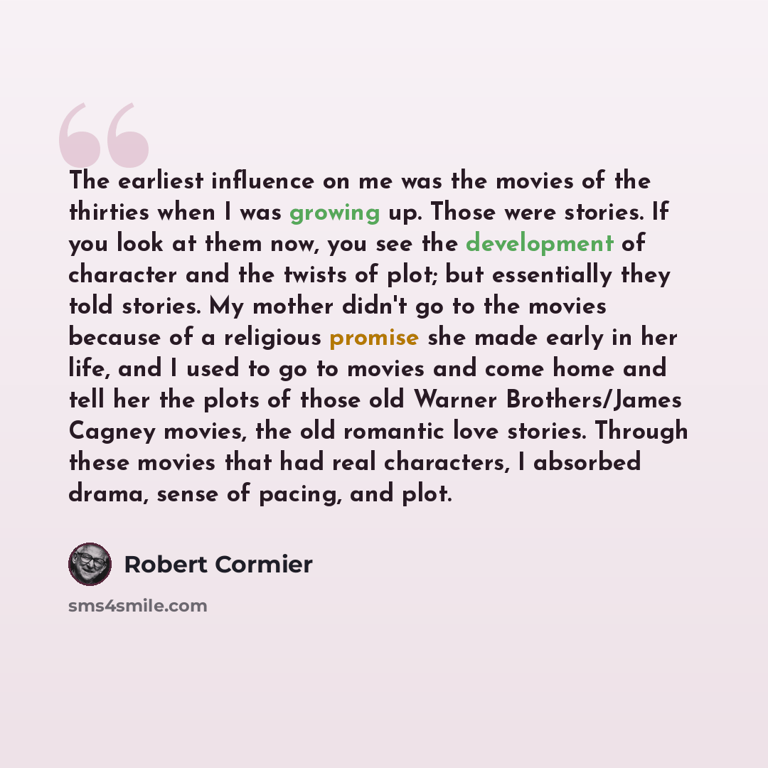 “The earliest influence on me was the movies of the thirties when I was growing up. Those were stories. If you look at them now, you see the development of character and the twists of plot; but essentially they told stories. My mother didn't go to the movies because of a religious promise she made…” quote by Robert Cormier