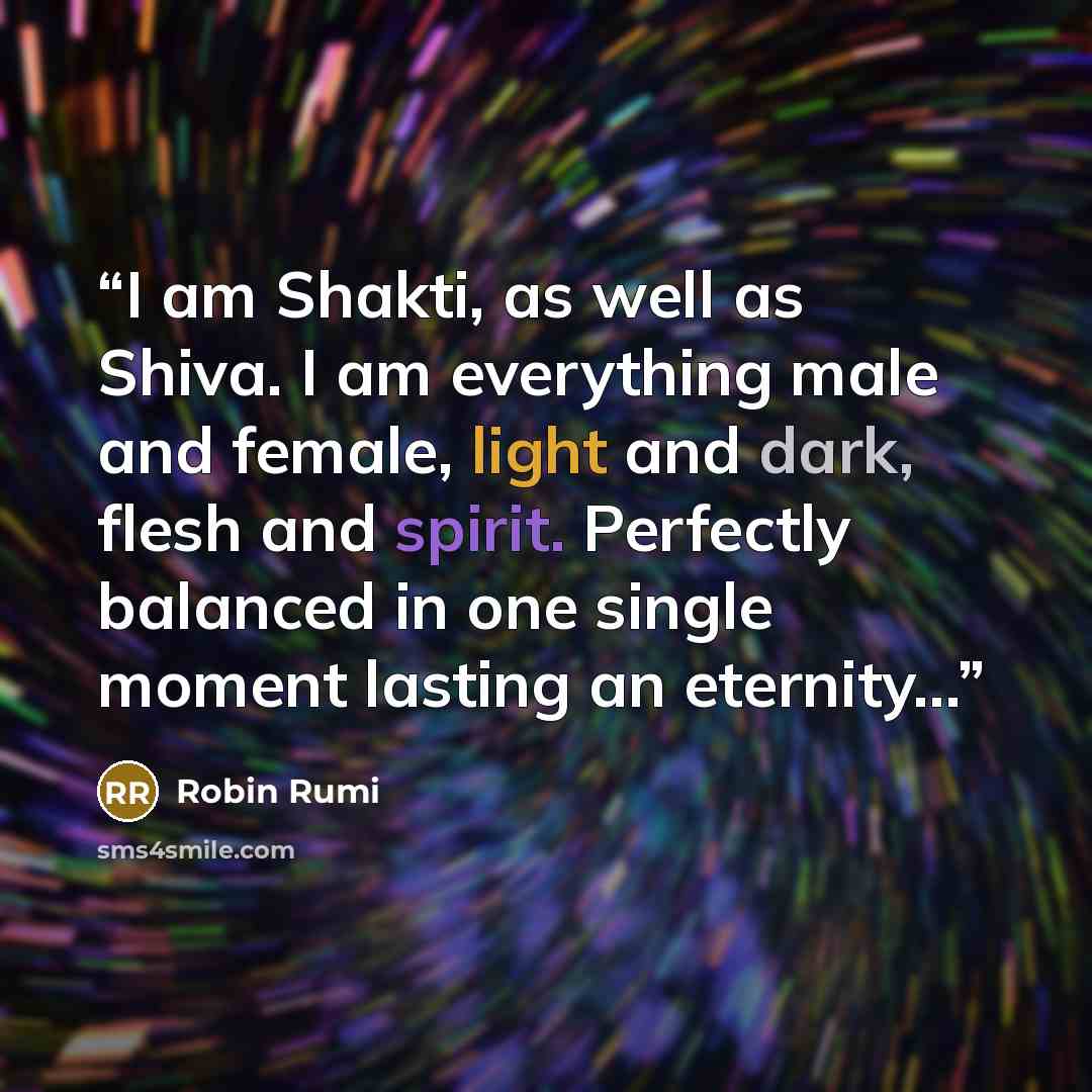 “I am Shakti, as well as Shiva. I am everything male and female, light and dark, flesh and spirit. Perfectly balanced in one single moment lasting an eternity...” quote by Robin Rumi