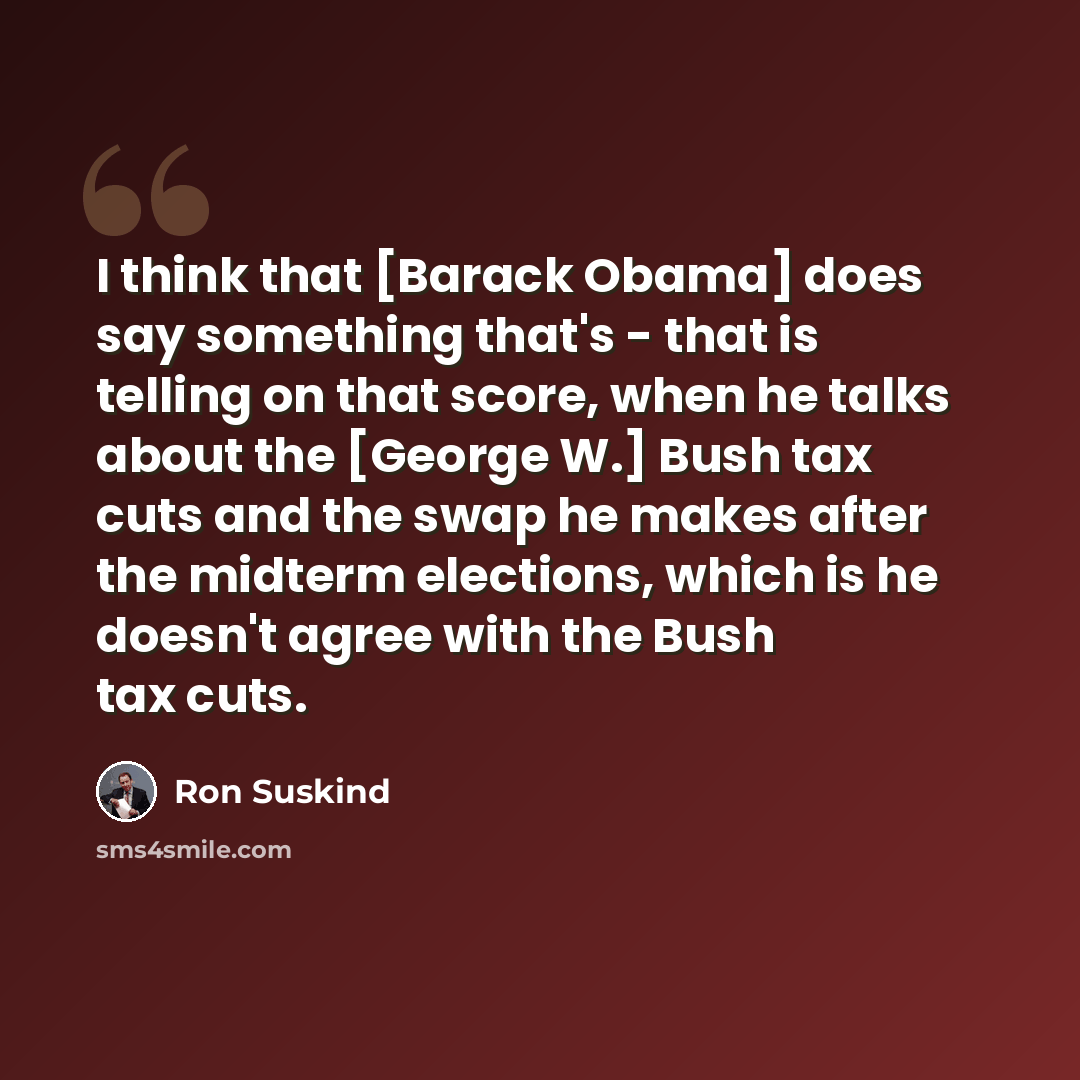 “I think that [Barack Obama] does say something that's - that is telling on that score, when he talks about the [George W.] Bush tax cuts and the swap he makes after the midterm elections, which is he doesn't agree with the Bush tax cuts.” quote by Ron Suskind