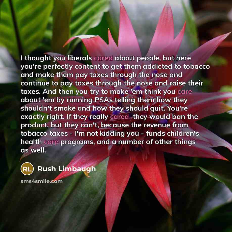 “I thought you liberals cared about people, but here you're perfectly content to get them addicted to tobacco and make them pay taxes through the nose and continue to pay taxes through the nose and raise their taxes. And then you try to make 'em think you care about 'em by running PSAs telling them…” quote by Rush Limbaugh