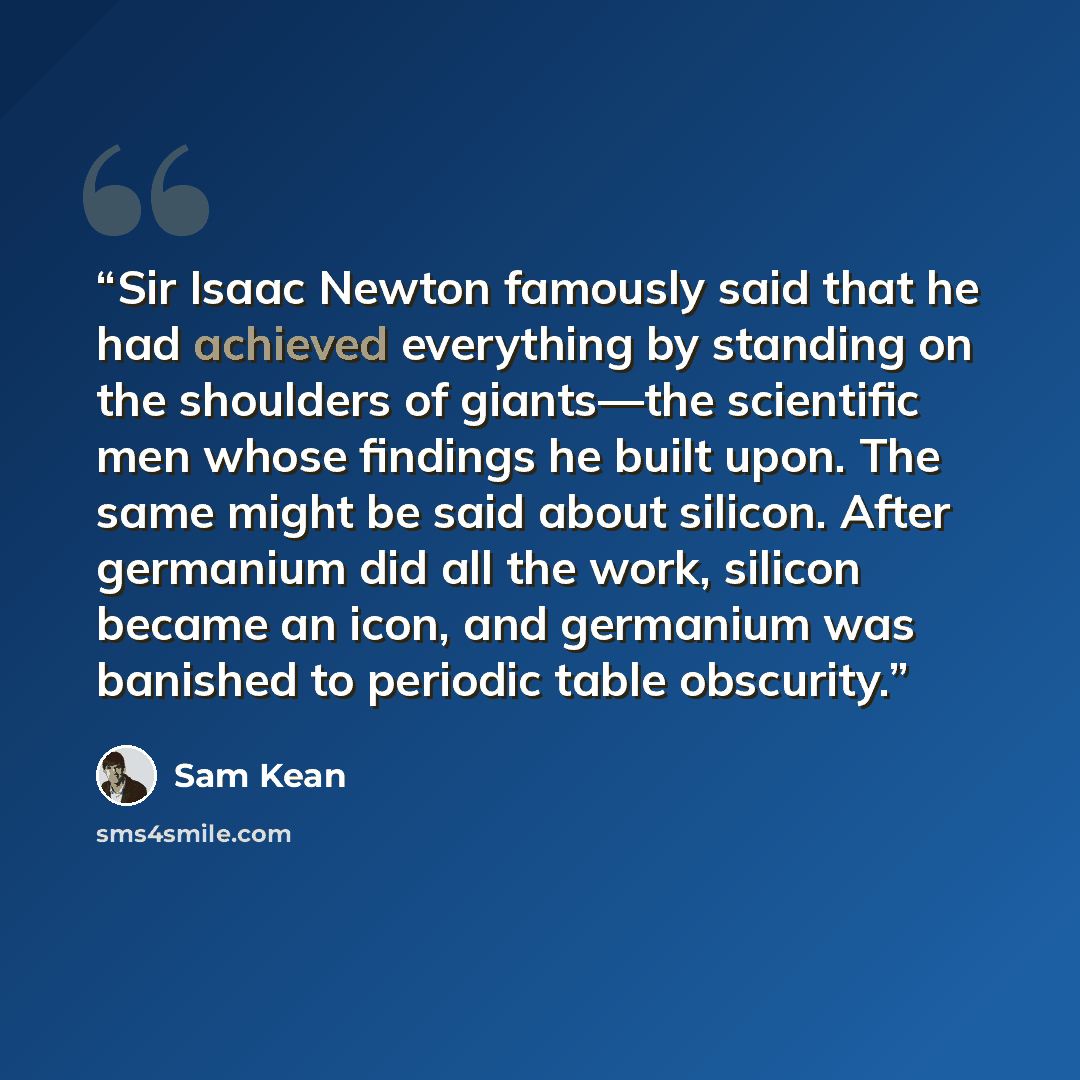 “Sir Isaac Newton famously said that he had achieved everything by standing on the shoulders of giants—the scientific men whose findings he built upon. The same might be said about silicon. After germanium did all the work, silicon became an icon, and germanium was banished to periodic table…” quote by Sam Kean