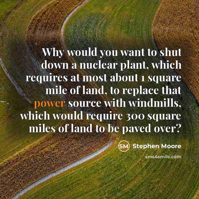 “Why would you want to shut down a nuclear plant, which requires at most about 1 square mile of land, to replace that power source with windmills, which would require 300 square miles of land to be paved over?” quote by Stephen Moore