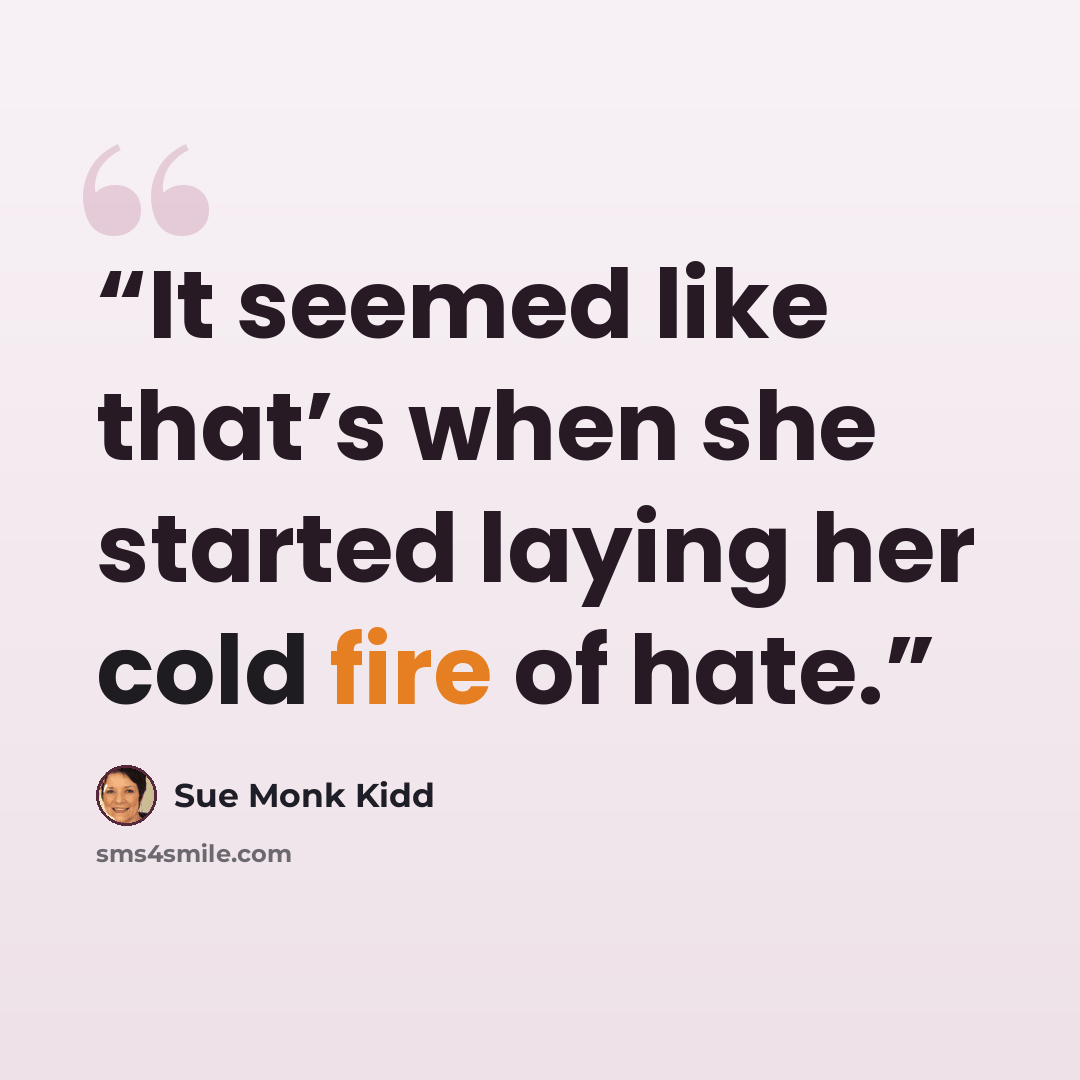 “It seemed like that’s when she started laying her cold fire of hate.” quote by Sue Monk Kidd
