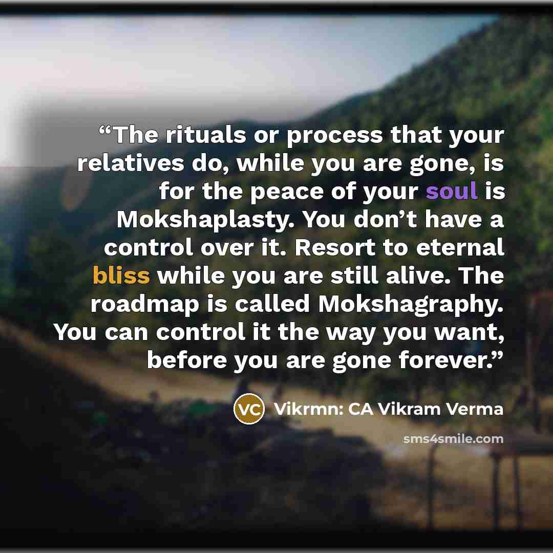 “The rituals or process that your relatives do, while you are gone, is for the peace of your soul is Mokshaplasty. You don’t have a control over it. Resort to eternal bliss while you are still alive. The roadmap is called Mokshagraphy. You can control it the way you want, before you are gone forever.” quote by Vikrmn: CA Vikram Verma