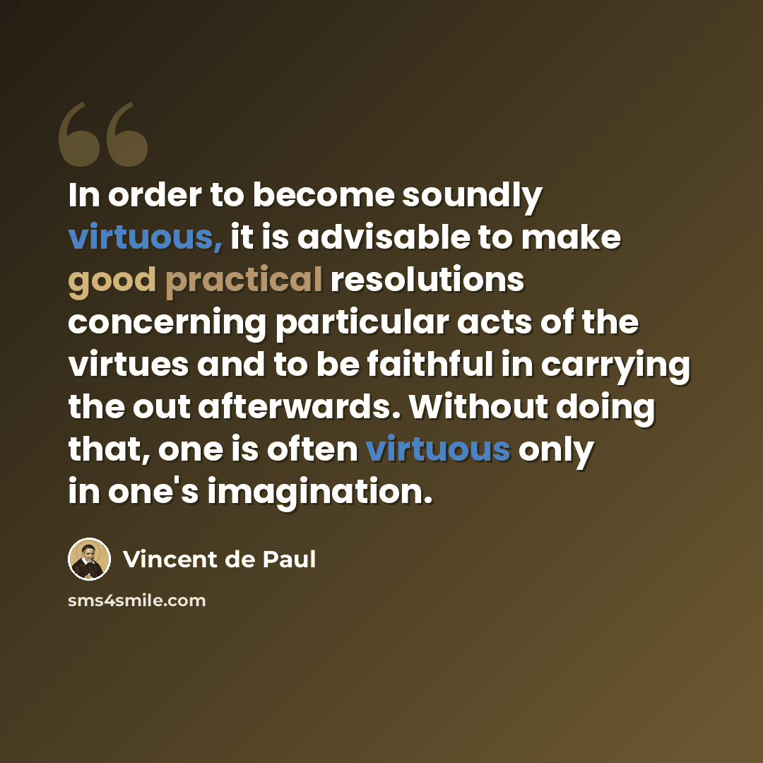 “In order to become soundly virtuous, it is advisable to make good practical resolutions concerning particular acts of the virtues and to be faithful in carrying the out afterwards. Without doing that, one is often virtuous only in one's imagination.” quote by Vincent de Paul