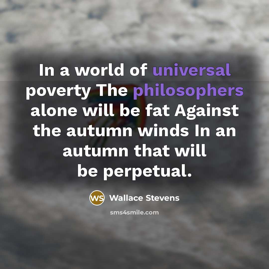 “In a world of universal poverty The philosophers alone will be fat Against the autumn winds In an autumn that will be perpetual.” quote by Wallace Stevens