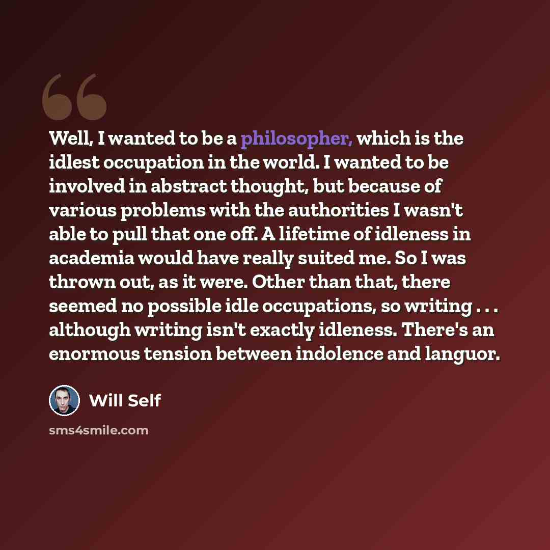 “Well, I wanted to be a philosopher, which is the idlest occupation in the world. I wanted to be involved in abstract thought, but because of various problems with the authorities I wasn't able to pull that one off. A lifetime of idleness in academia would have really suited me. So I was thrown…” quote by Will Self