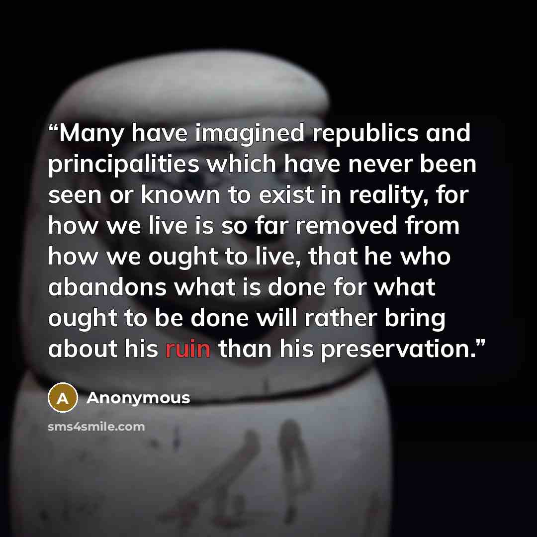 “Many have imagined republics and principalities which have never been seen or known to exist in reality, for how we live is so far removed from how we ought to live, that he who abandons what is done for what ought to be done will rather bring about his ruin than his preservation.” quote by Anonymous