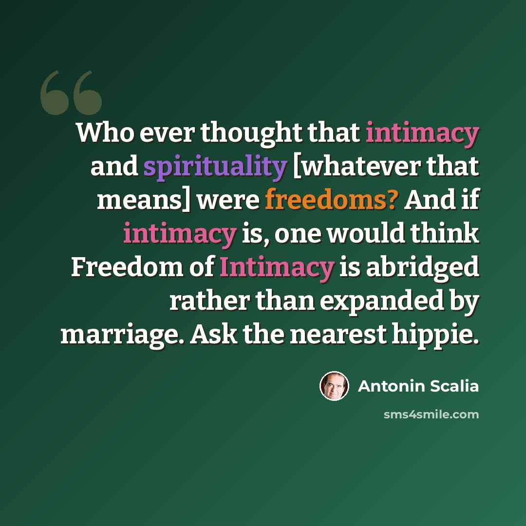 “Who ever thought that intimacy and spirituality [whatever that means] were freedoms? And if intimacy is, one would think Freedom of Intimacy is abridged rather than expanded by marriage. Ask the nearest hippie.” quote by Antonin Scalia