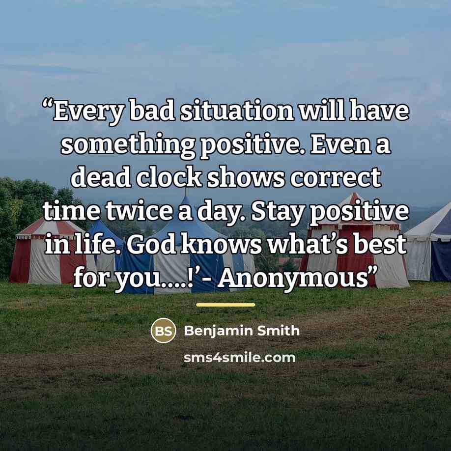 “Every bad situation will have something positive. Even a dead clock shows correct time twice a day. Stay positive in life. God knows what’s best for you….!’- Anonymous” quote by Benjamin Smith