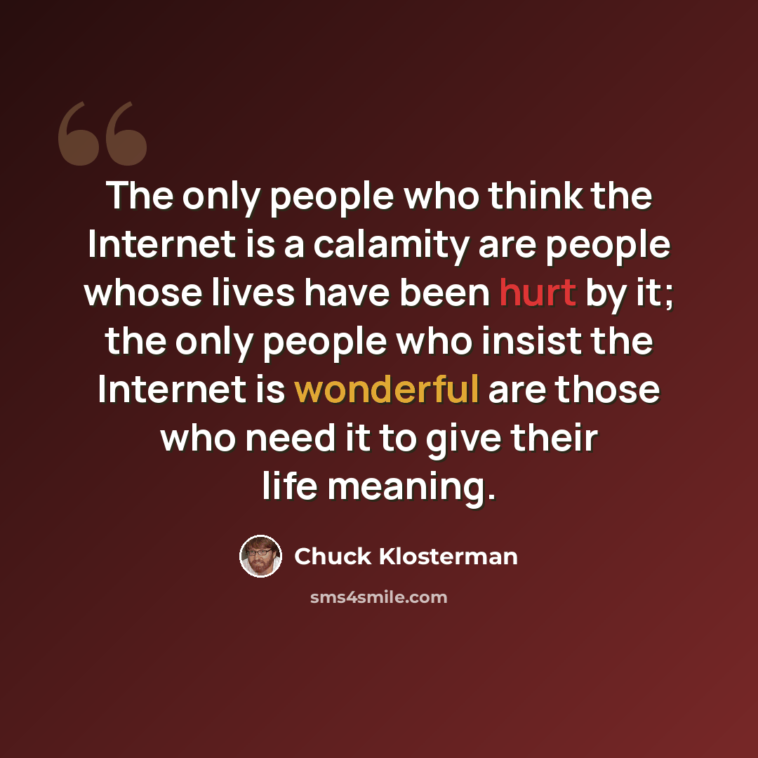 “The only people who think the Internet is a calamity are people whose lives have been hurt by it; the only people who insist the Internet is wonderful are those who need it to give their life meaning.” quote by Chuck Klosterman