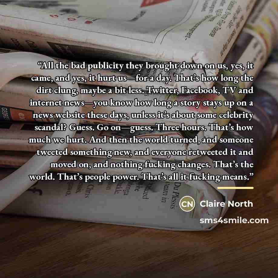 “All the bad publicity they brought down on us, yes, it came, and yes, it hurt us—for a day. That’s how long the dirt clung, maybe a bit less. Twitter, Facebook, TV and internet news—you know how long a story stays up on a news website these days, unless it’s about some celebrity scandal? Guess. Go…” quote by Claire North
