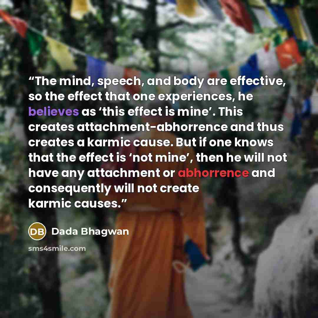 “The mind, speech, and body are effective, so the effect that one experiences, he believes as ‘this effect is mine’. This creates attachment-abhorrence and thus creates a karmic cause. But if one knows that the effect is ‘not mine’, then he will not have any attachment or abhorrence and…” quote by Dada Bhagwan