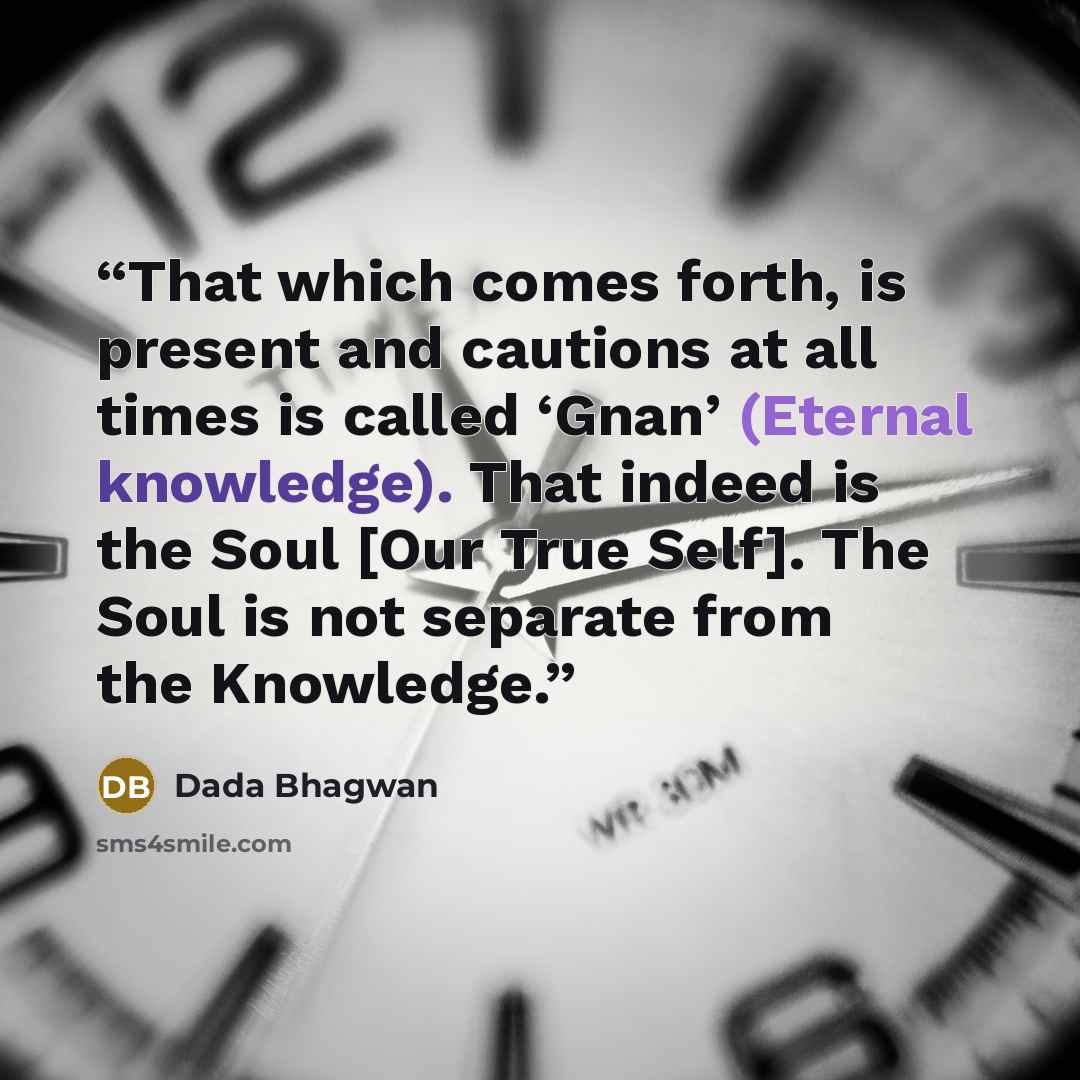 “That which comes forth, is present and cautions at all times is called ‘Gnan’ (Eternal knowledge). That indeed is the Soul [Our True Self]. The Soul is not separate from the Knowledge.” quote by Dada Bhagwan