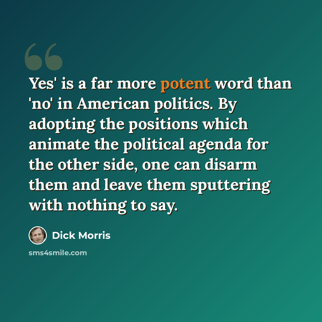 “Yes' is a far more potent word than 'no' in American politics. By adopting the positions which animate the political agenda for the other side, one can disarm them and leave them sputtering with nothing to say.” quote by Dick Morris