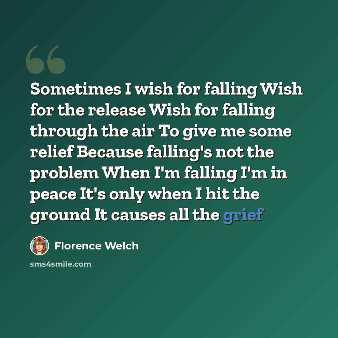 “Sometimes I wish for falling Wish for the release Wish for falling through the air To give me some relief Because falling's not the problem When I'm falling I'm in peace It's only when I hit the ground It causes all the grief” quote by Florence Welch