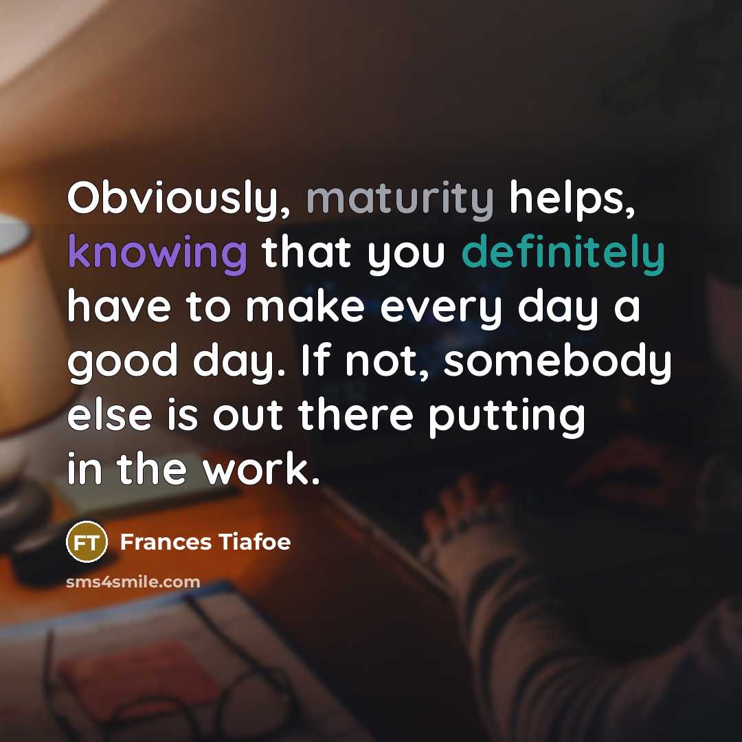 “Obviously, maturity helps, knowing that you definitely have to make every day a good day. If not, somebody else is out there putting in the work.” quote by Frances Tiafoe