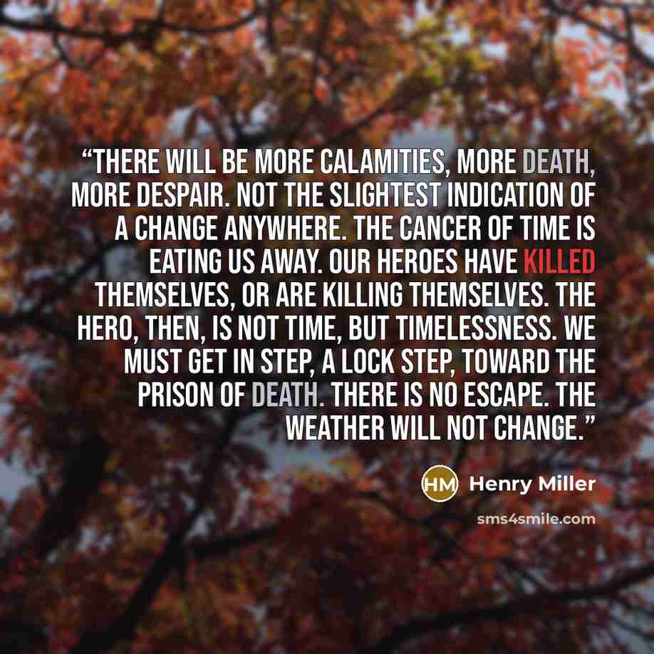 “There will be more calamities, more death, more despair. Not the slightest indication of a change anywhere. The cancer of time is eating us away. Our heroes have killed themselves, or are killing themselves. The hero, then, is not Time, but Timelessness. We must get in step, a lock step, toward…” quote by Henry Miller